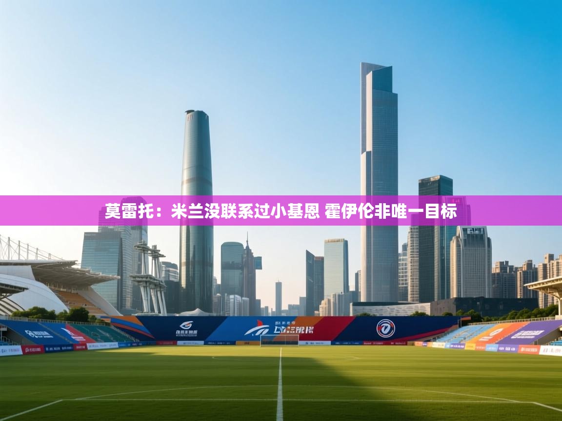 爱游戏官网-莫雷托:米兰没联系过小基恩 霍伊伦非唯一目标 第1张