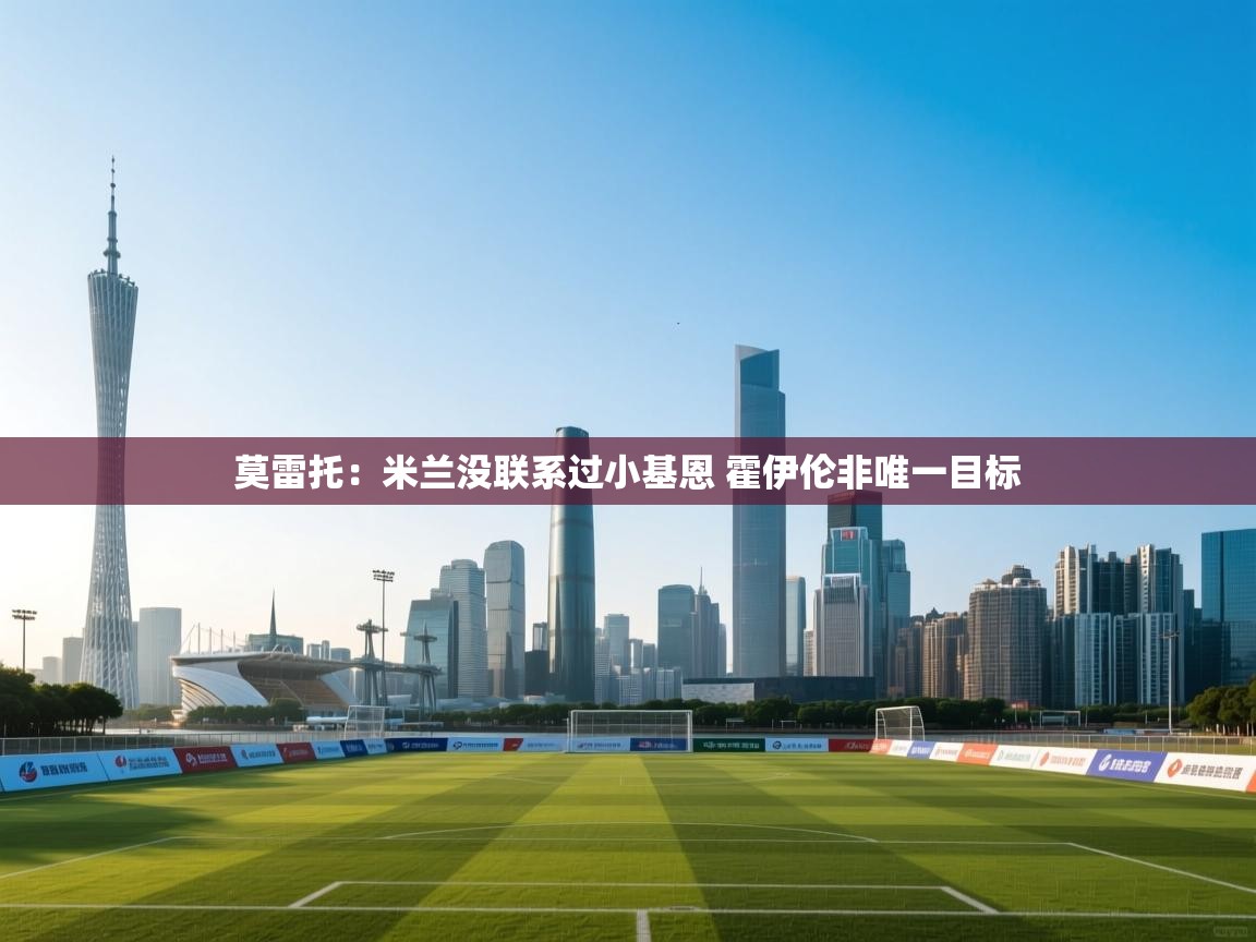 爱游戏官网-莫雷托:米兰没联系过小基恩 霍伊伦非唯一目标 第3张