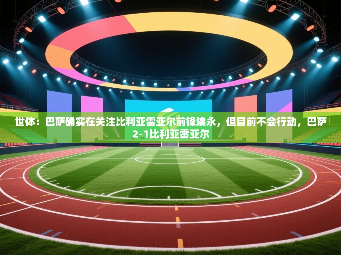 爱游戏ayx官网下载-世体:巴萨确实在关注比利亚雷亚尔前锋埃永,但目前不会行动,巴萨2-1比利亚雷亚尔 第4张