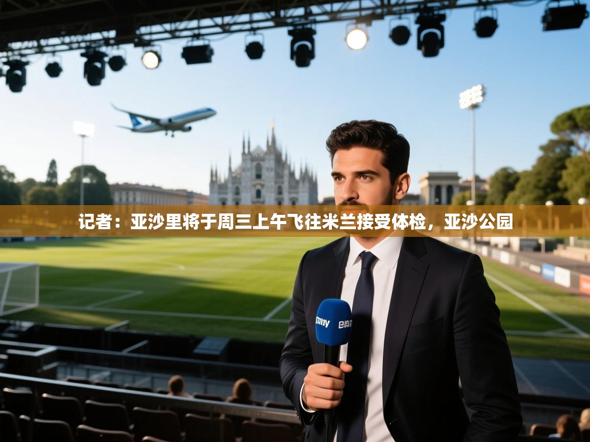 爱游戏体育娱乐罗马赞助商-记者：亚沙里将于周三上午飞往米兰接受体检，亚沙公园  第1张