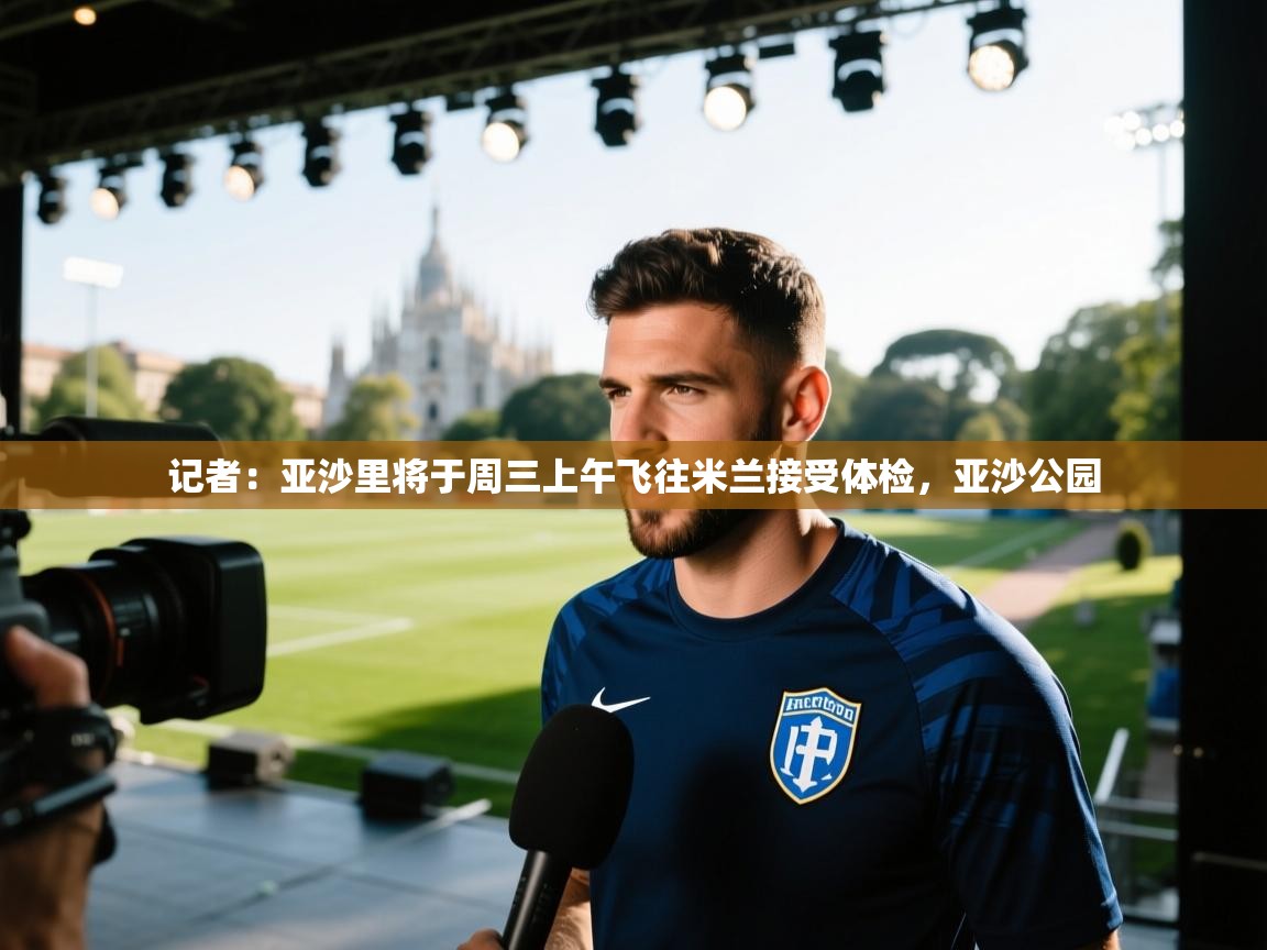 爱游戏体育娱乐罗马赞助商-记者：亚沙里将于周三上午飞往米兰接受体检，亚沙公园  第2张
