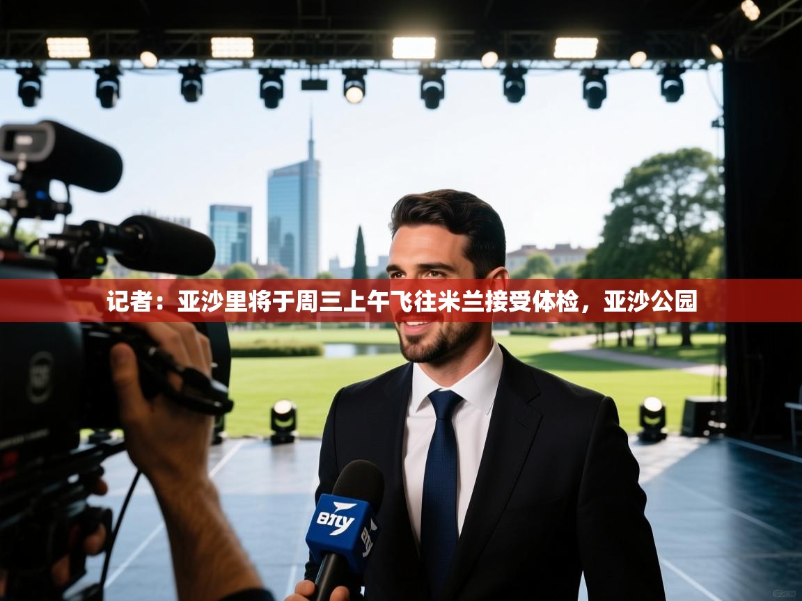 爱游戏体育娱乐罗马赞助商-记者：亚沙里将于周三上午飞往米兰接受体检，亚沙公园  第3张