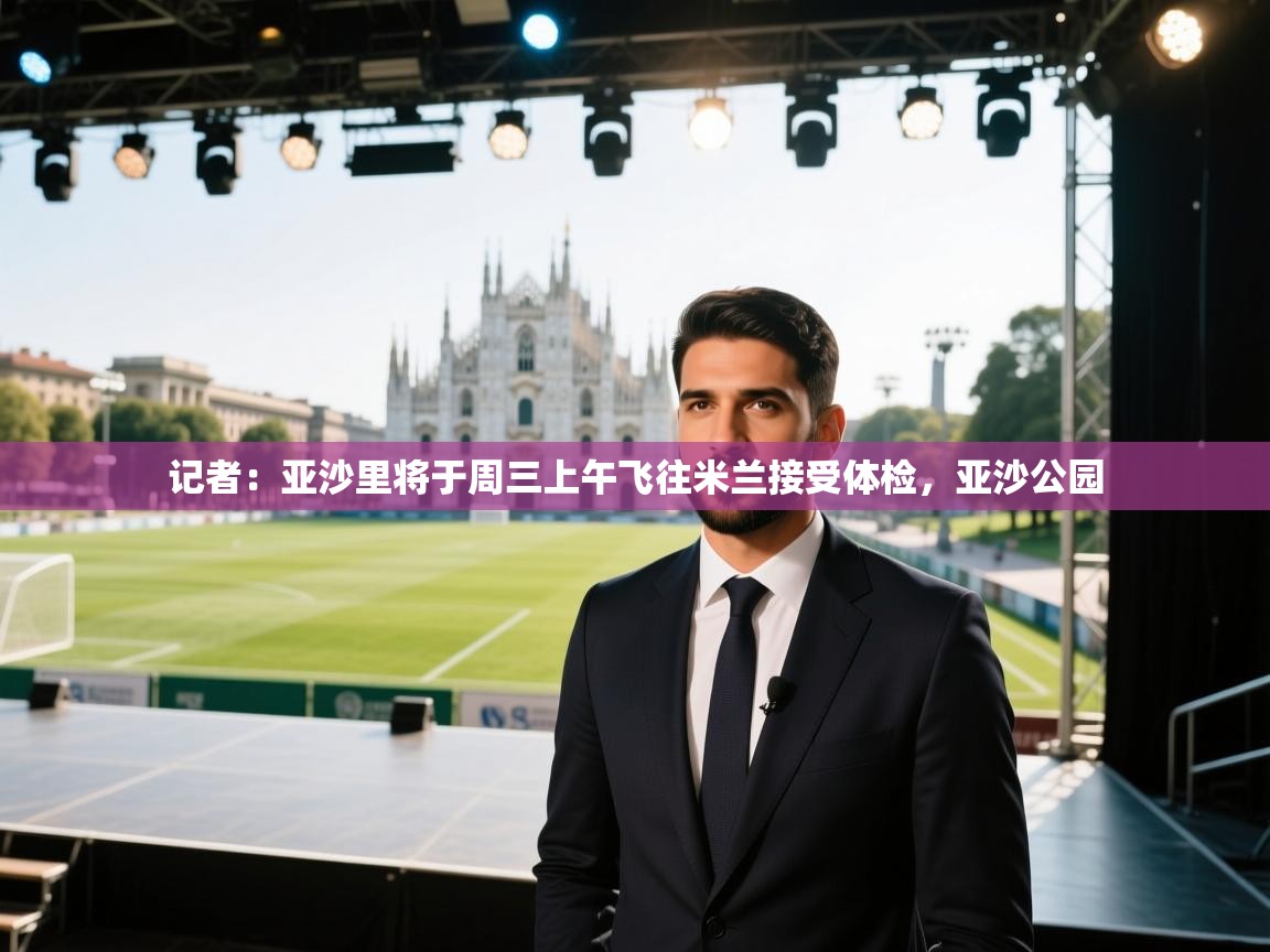 爱游戏体育娱乐罗马赞助商-记者：亚沙里将于周三上午飞往米兰接受体检，亚沙公园  第4张